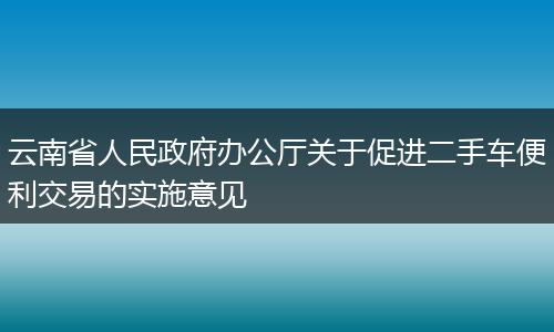 云南省人民政府办公厅关于促进二手车便利交易的实施意见
