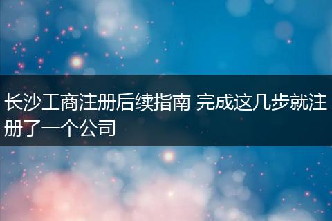 长沙工商注册后续指南 完成这几步就注册了一个公司