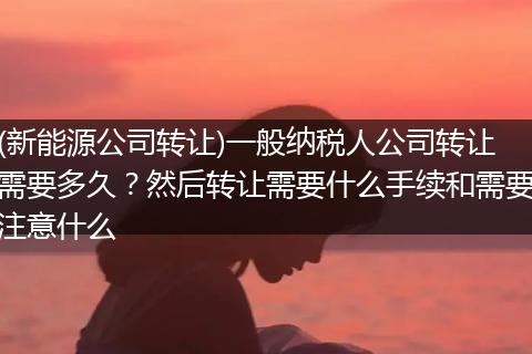 (新能源公司转让)一般纳税人公司转让需要多久?然后转让需要什么手续和需要注意什么