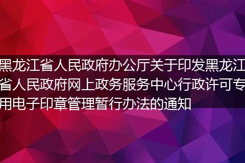 黑龙江省人民政府办公厅关于印发黑龙江省人民政府网上政务服务中心行政许可专用电子印章管理暂行办法的通知