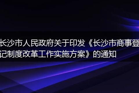 长沙市人民政府关于印发《长沙市商事登记制度改革工作实施方案》的通知