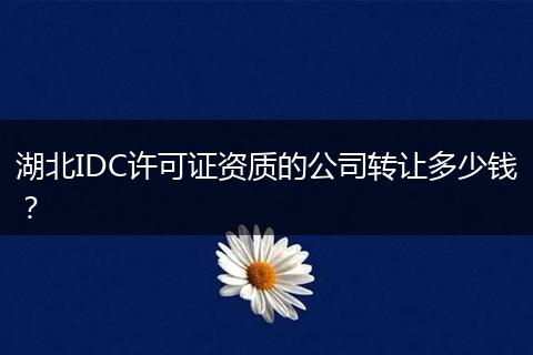 湖北IDC许可证资质的公司转让多少钱？