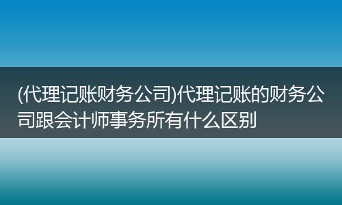 (代理记账财务公司)代理记账的财务公司跟会计师事务所有什么区别