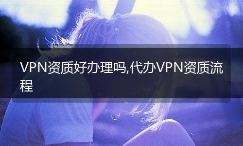 VPN资质好办理吗,代办VPN资质流程