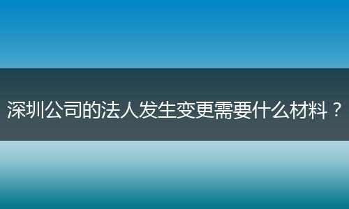 深圳公司的法人发生变更需要什么材料？