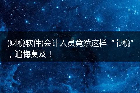(财税软件)会计人员竟然这样“节税”,追悔莫及!