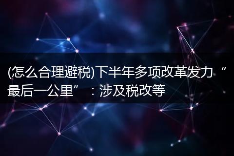 (怎么合理避税)下半年多项改革发力“最后一公里”：涉及税改等
