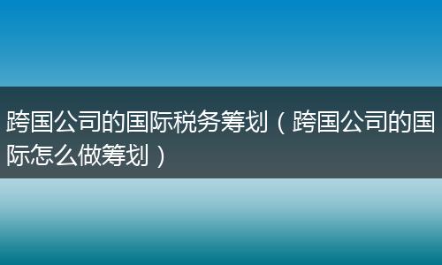 跨国公司的国际税务筹划（跨国公司的国际怎么做筹划）