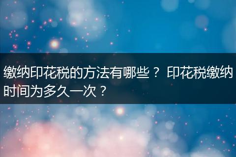缴纳印花税的方法有哪些？ 印花税缴纳时间为多久一次？