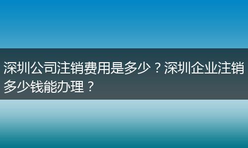 深圳公司注销费用是多少?深圳企业注销多少钱能办理?