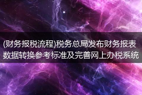 (财务报税流程)税务总局发布财务报表数据转换参考标准及完善网上办税系统