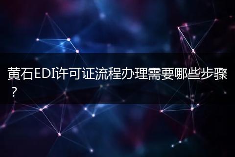 黄石EDI许可证流程办理需要哪些步骤？