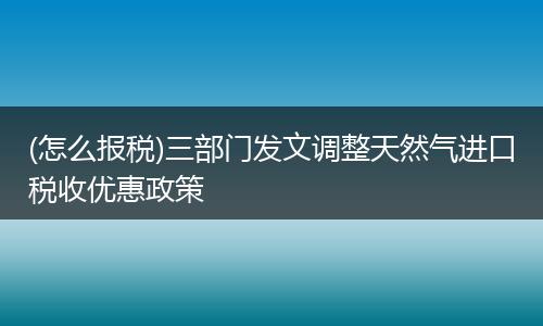 (怎么报税)三部门发文调整天然气进口税收优惠政策