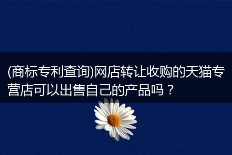 (商标专利查询)网店转让收购的天猫专营店可以出售自己的产品吗？