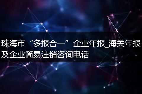 珠海市“多报合一”企业年报_海关年报及企业简易注销咨询电话