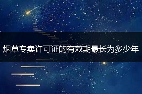烟草专卖许可证的有效期最长为多少年