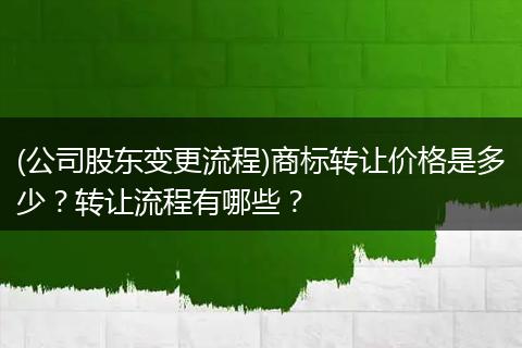 (公司股东变更流程)商标转让价格是多少？转让流程有哪些？