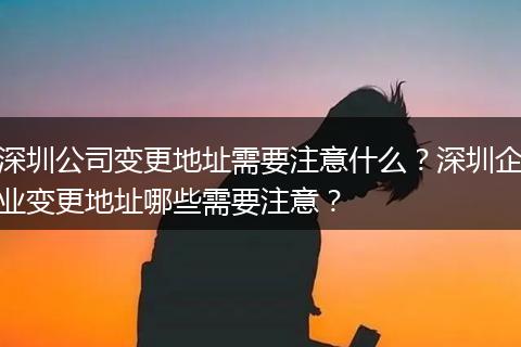 深圳公司变更地址需要注意什么？深圳企业变更地址哪些需要注意？