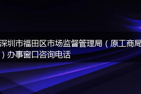 深圳市福田区市场监督管理局（原工商局）办事窗口咨询电话