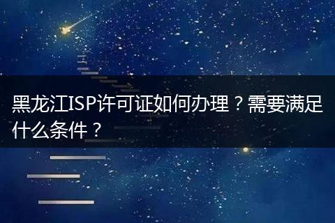 黑龙江ISP许可证如何办理？需要满足什么条件？