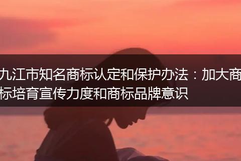 九江市知名商标认定和保护办法：加大商标培育宣传力度和商标品牌意识