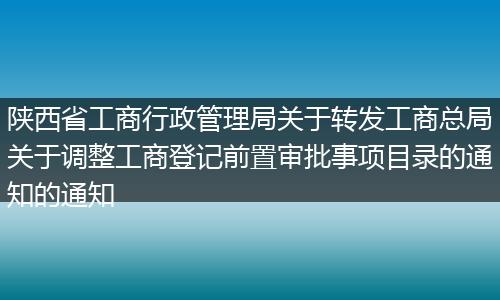 陕西省工商行政管理局关于转发工商总局关于调整工商登记前置审批事项目录的通知的通知