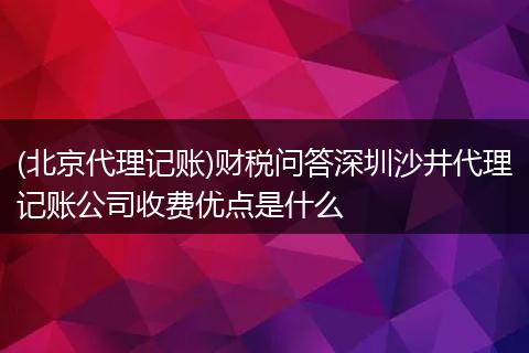 (北京代理记账)财税问答深圳沙井代理记账公司收费优点是什么