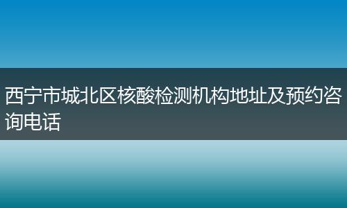 西宁市城北区核酸检测机构地址及预约咨询电话