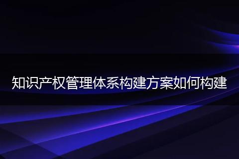 知识产权管理体系构建方案如何构建