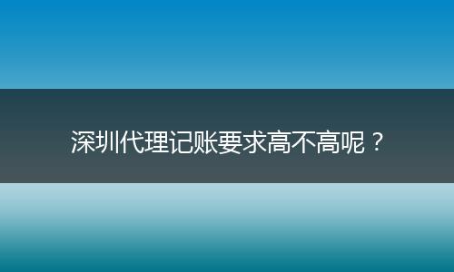 深圳代理记账要求高不高呢？