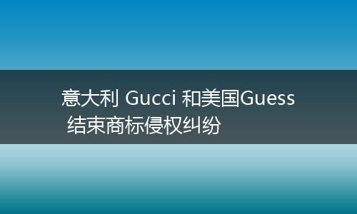 意大利 Gucci 和美国Guess 结束商标侵权纠纷