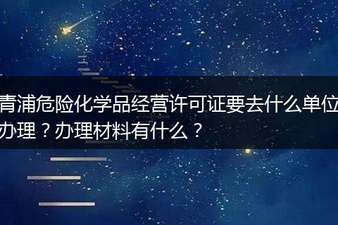 青浦危险化学品经营许可证要去什么单位办理？办理材料有什么？