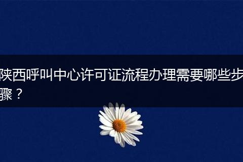 陕西呼叫中心许可证流程办理需要哪些步骤？