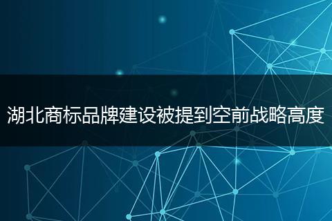 湖北商标品牌建设被提到空前战略高度