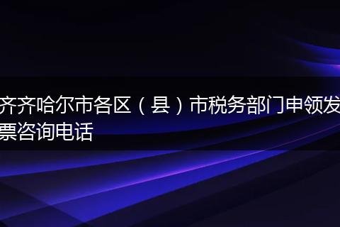 齐齐哈尔市各区（县）市税务部门申领发票咨询电话