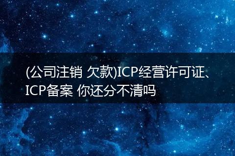 (公司注销 欠款)ICP经营许可证、ICP备案 你还分不清吗