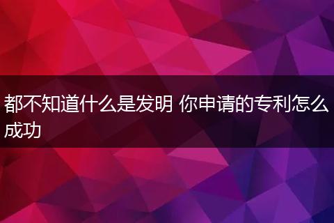 都不知道什么是发明 你申请的专利怎么成功