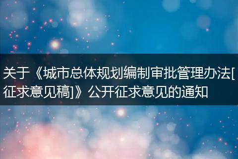 关于《城市总体规划编制审批管理办法[征求意见稿]》公开征求意见的通知