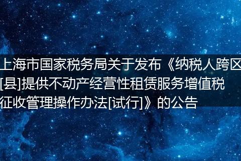 上海市国家税务局关于发布《纳税人跨区[县]提供不动产经营性租赁服务增值税征收管理操作办法[试行]》的公告