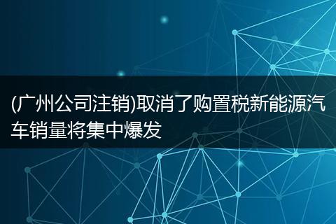 (广州公司注销)取消了购置税新能源汽车销量将集中爆发