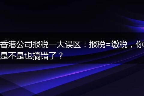 香港公司报税一大误区：报税=缴税，你是不是也搞错了？