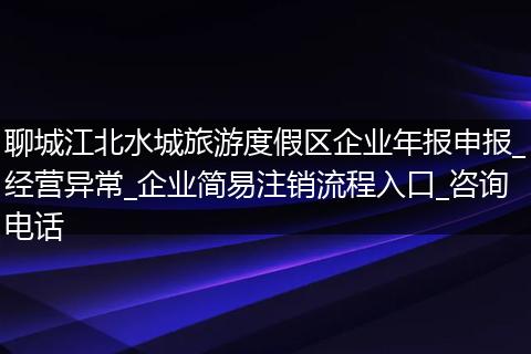 聊城江北水城旅游度假区企业年报申报_经营异常_企业简易注销流程入口_咨询电话
