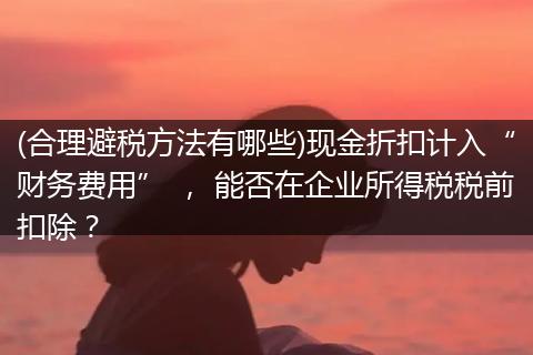 (合理避税方法有哪些)现金折扣计入“财务费用” , 能否在企业所得税税前扣除?