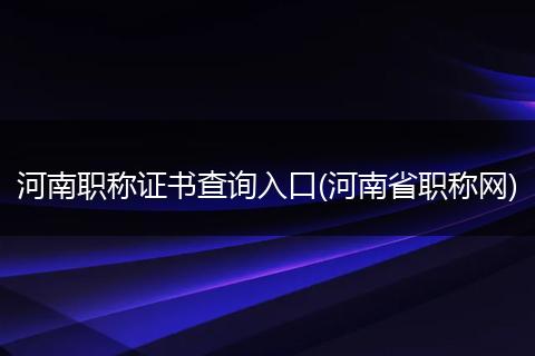 河南职称证书查询入口(河南省职称网)