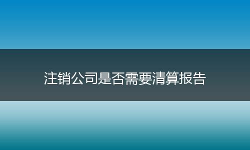 注销公司是否需要清算报告