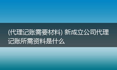(代理记账需要材料) 新成立公司代理记账所需资料是什么