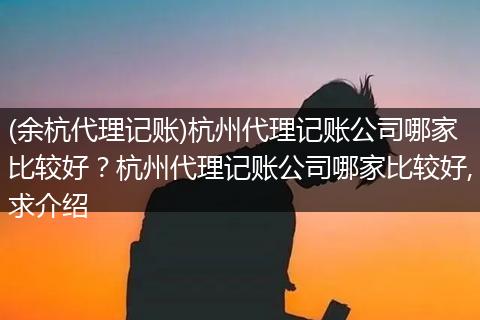 (余杭代理记账)杭州代理记账公司哪家比较好？杭州代理记账公司哪家比较好,求介绍