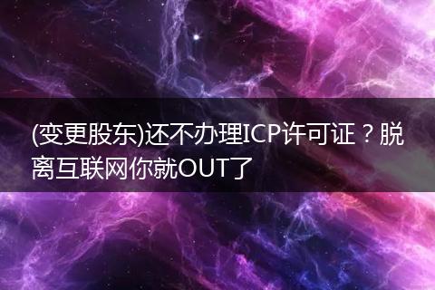 (变更股东)还不办理ICP许可证？脱离互联网你就OUT了