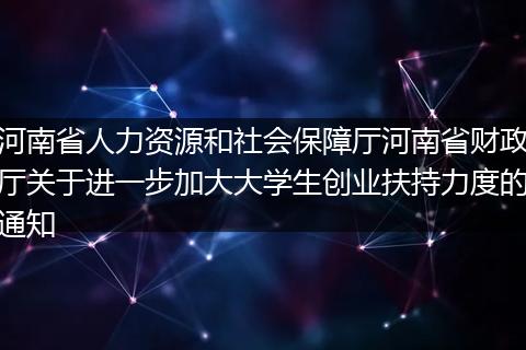 河南省人力资源和社会保障厅河南省财政厅关于进一步加大大学生创业扶持力度的通知