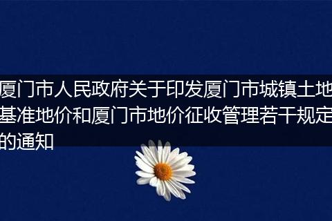 厦门市人民政府关于印发厦门市城镇土地基准地价和厦门市地价征收管理若干规定的通知